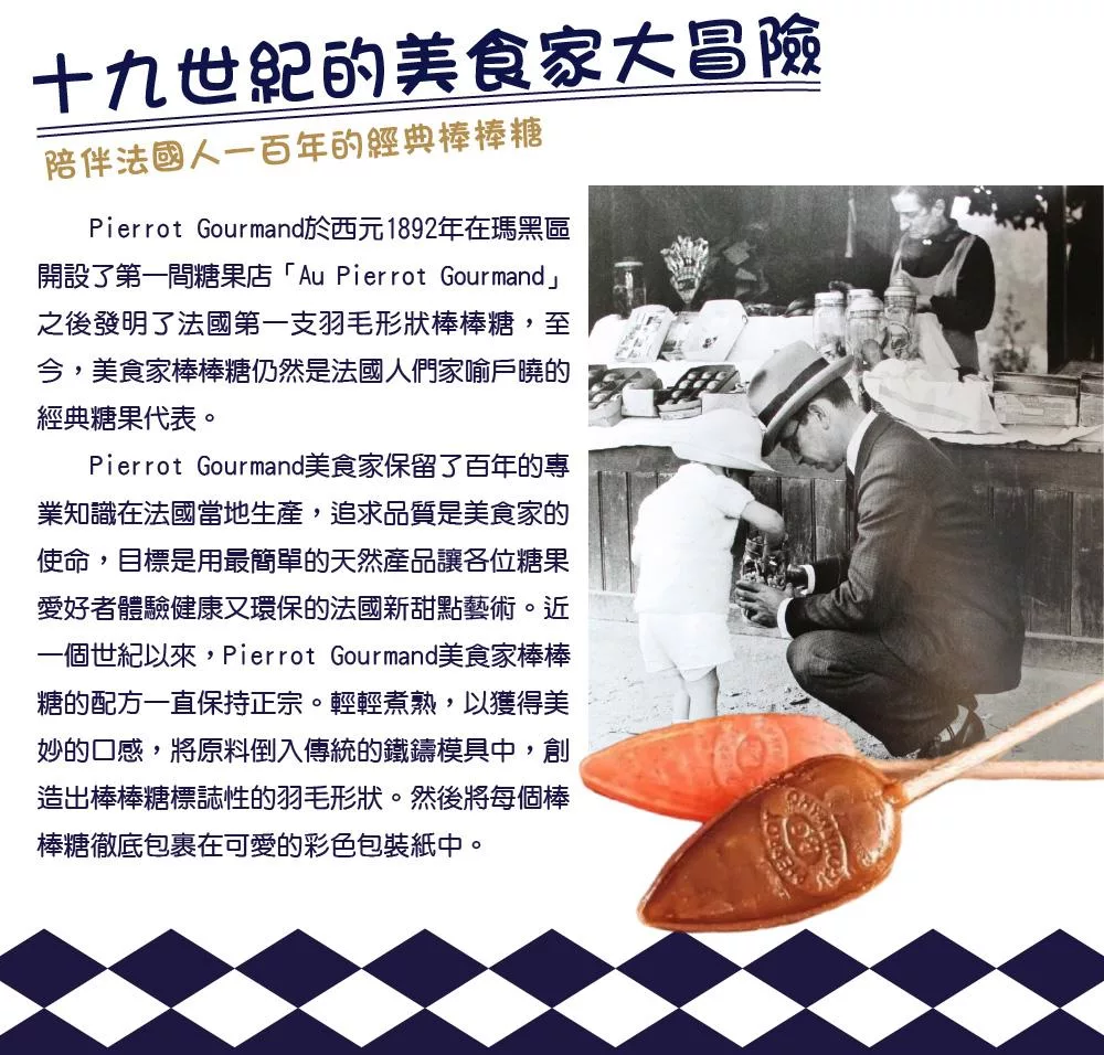 十九世紀的美食家大冒險陪伴法國人一百年的經典棒棒糖Pierrot Gourmand西元1892年在瑪黑區開設了第一間糖果店「Au Pierrot Gourmand」之後發明了法國第一支羽毛形狀棒棒糖,至今,美食家棒棒糖仍然是法國人們家喻戶曉的經典糖果代表。Pierrot Gourmand美食家保留了百年的專業知識在法國當地生產,追求品質是美食家的使命,目標是用最簡單的天然產品讓各位糖果愛好者體驗健康又環保的法國新甜點藝術。近一個世紀以來,Pierrot Gourmand美食家棒棒糖的配方一直保持正宗。輕輕煮熟,以獲得美妙的口感,將原料倒入傳統的鐵鑄模具中,創造出棒棒糖標誌性的羽毛形狀。然後將每個棒棒糖徹底包裹在可愛的彩色包裝紙中。